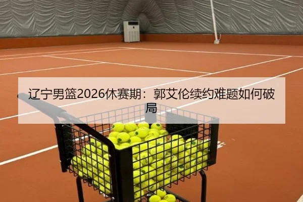 辽宁男篮2026休赛期：郭艾伦续约难题如何破局